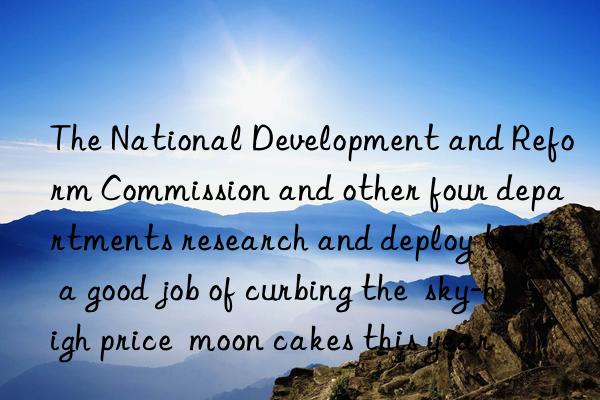 The National Development and Reform Commission and other four departments research and deploy to do a good job of curbing the  sky-high price  moon cakes this year