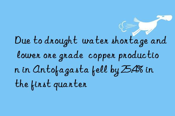 Due to drought  water shortage and lower ore grade  copper production in Antofagasta fell by 25.4% in the first quarter