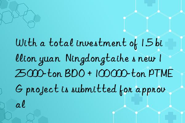 With a total investment of 1.5 billion yuan  Ningdongtaihe s new 125 000-ton BDO + 100 000-ton PTMEG project is submitted for approval