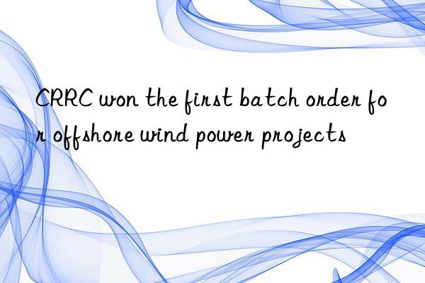 CRRC won the first batch order for offshore wind power projects