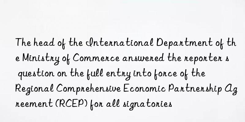 The head of the International Department of the Ministry of Commerce answered the reporter s question on the full entry into force of the Regional Comprehensive Economic Partnership Agreement (RCEP) for all signatories