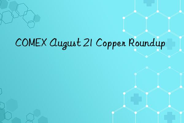 COMEX August 21 Copper Roundup