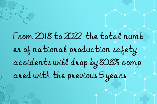 From 2018 to 2022  the total number of national production safety accidents will drop by 80.8% compared with the previous 5 years