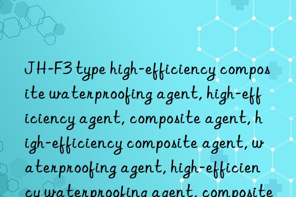 JH-F3 type high-efficiency composite waterproofing agent, high-efficiency agent, composite agent, high-efficiency composite agent, waterproofing agent, high-efficiency waterproofing agent, composite waterproofing agent