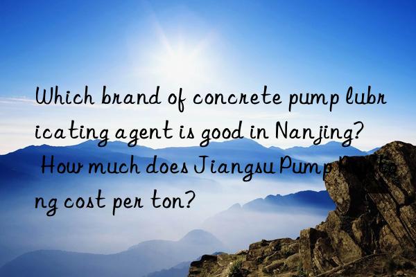 Which brand of concrete pump lubricating agent is good in Nanjing? How much does Jiangsu Pump Runtong cost per ton?