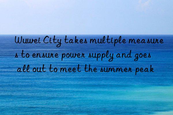 Wuwei City takes multiple measures to ensure power supply and goes all out to meet the summer peak