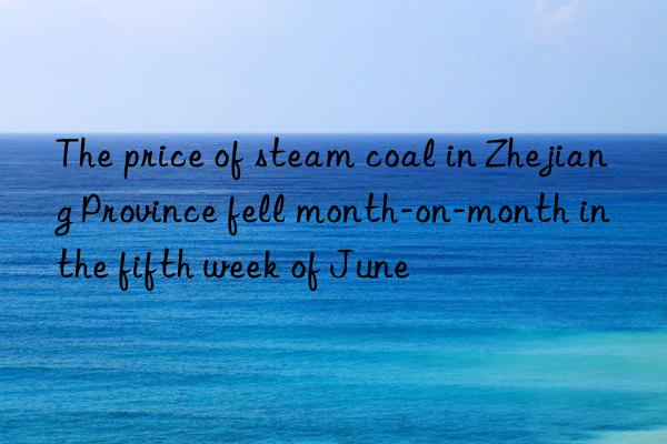 The price of steam coal in Zhejiang Province fell month-on-month in the fifth week of June