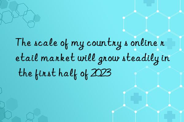 The scale of my country s online retail market will grow steadily in the first half of 2023