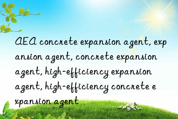 AEA concrete expansion agent, expansion agent, concrete expansion agent, high-efficiency expansion agent, high-efficiency concrete expansion agent