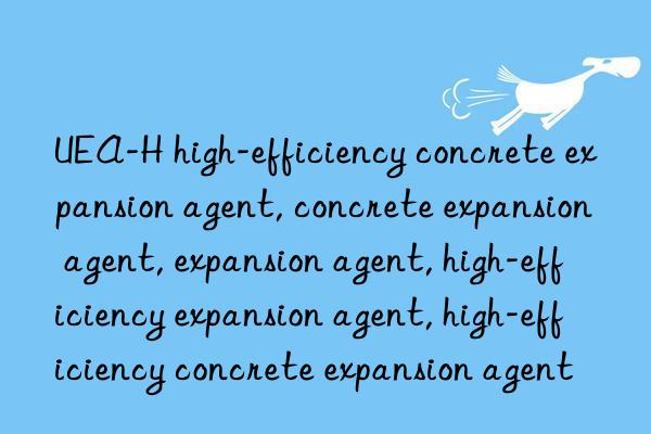 UEA-H high-efficiency concrete expansion agent, concrete expansion agent, expansion agent, high-efficiency expansion agent, high-efficiency concrete expansion agent