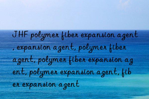 JHF polymer fiber expansion agent, expansion agent, polymer fiber agent, polymer fiber expansion agent, polymer expansion agent, fiber expansion agent