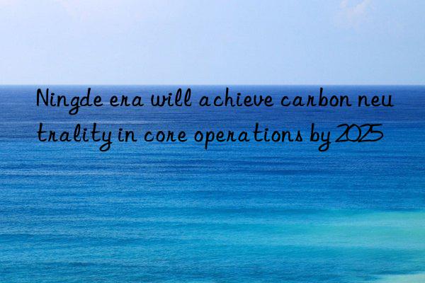 Ningde era will achieve carbon neutrality in core operations by 2025