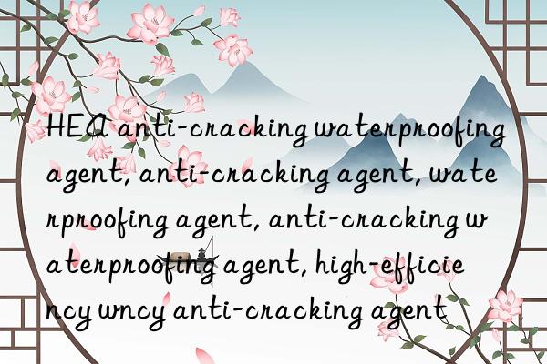 HEA anti-cracking waterproofing agent, anti-cracking agent, waterproofing agent, anti-cracking waterproofing agent, high-efficiency waterproofing agent, high-efficiency anti-cracking agent