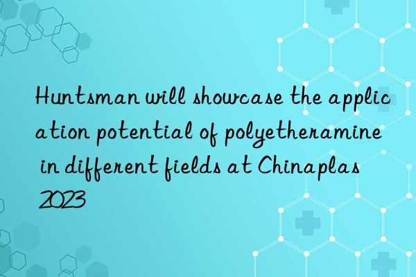 Huntsman will showcase the application potential of polyetheramine in different fields at Chinaplas 2023