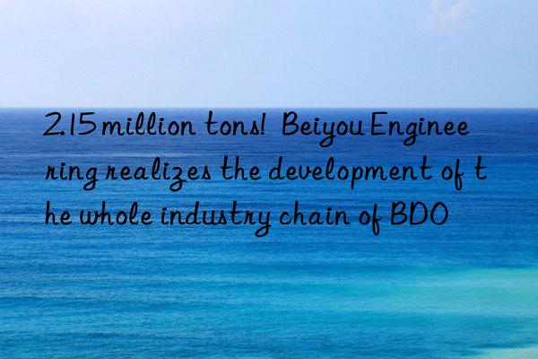 2.15 million tons!  Beiyou Engineering realizes the development of the whole industry chain of BDO