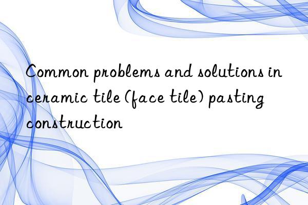 Common problems and solutions in ceramic tile (face tile) pasting construction