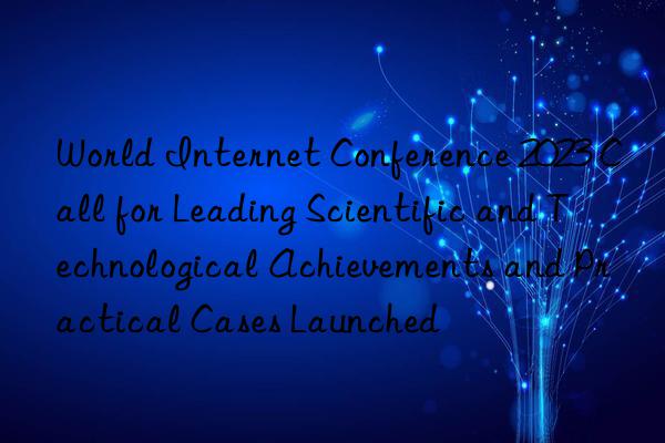 World Internet Conference 2023 Call for Leading Scientific and Technological Achievements and Practical Cases Launched