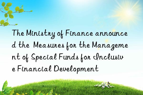 The Ministry of Finance announced the  Measures for the Management of Special Funds for Inclusive Financial Development