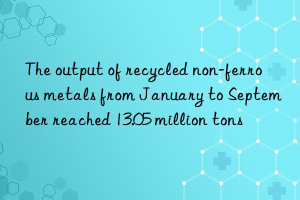 The output of recycled non-ferrous metals from January to September reached 13.05 million tons