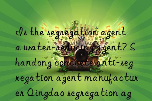 Is the segregation agent a water-reducing agent? Shandong concrete anti-segregation agent manufacturer Qingdao segregation agent costs per ton