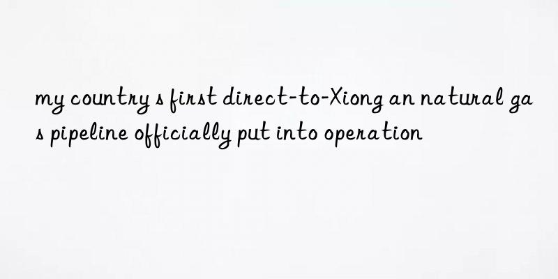 my country s first direct-to-Xiong an natural gas pipeline officially put into operation