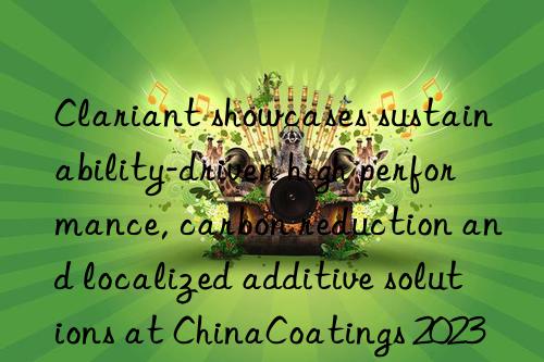 Clariant showcases sustainability-driven high performance, carbon reduction and localized additive solutions at ChinaCoatings 2023