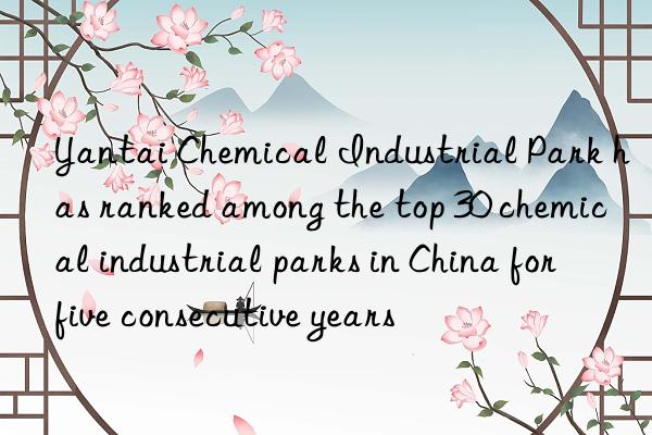 Yantai Chemical Industrial Park has ranked among the top 30 chemical industrial parks in China for five consecutive years