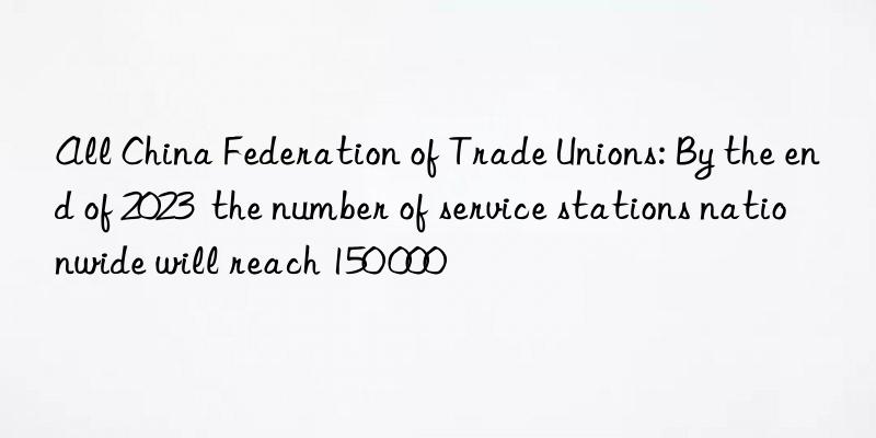 All China Federation of Trade Unions: By the end of 2023  the number of service stations nationwide will reach 150 000