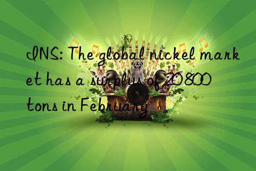 INS: The global nickel market has a surplus of 20 800 tons in February