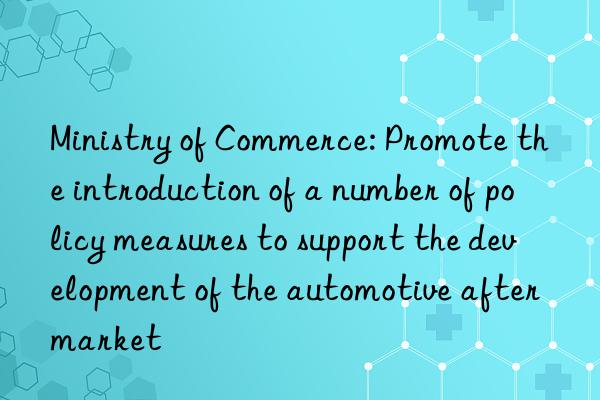 Ministry of Commerce: Promote the introduction of a number of policy measures to support the development of the automotive aftermarket