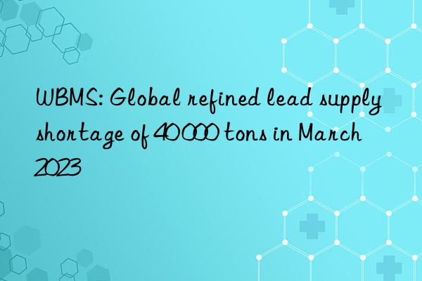 WBMS: Global refined lead supply shortage of 40 000 tons in March 2023