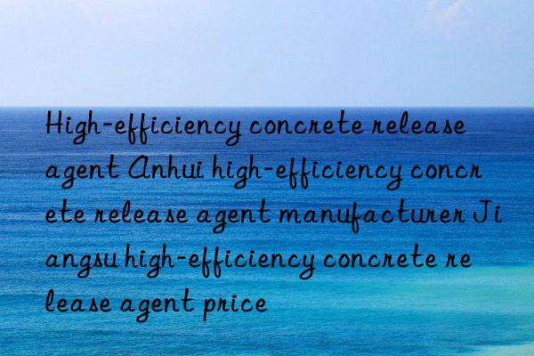 High-efficiency concrete release agent Anhui high-efficiency concrete release agent manufacturer Jiangsu high-efficiency concrete release agent price