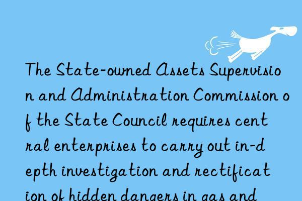 The State-owned Assets Supervision and Administration Commission of the State Council requires central enterprises to carry out in-depth investigation and rectification of hidden dangers in gas and other fields