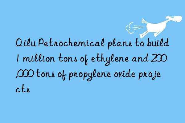 Qilu Petrochemical plans to build 1 million tons of ethylene and 200,000 tons of propylene oxide projects