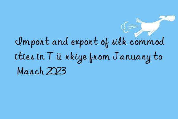 Import and export of silk commodities in Türkiye from January to March 2023