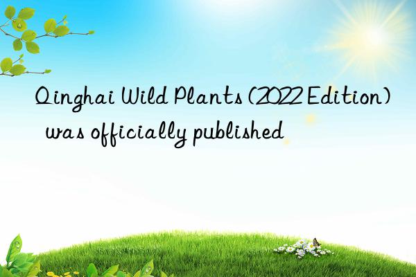 Qinghai Wild Plants (2022 Edition)  was officially published