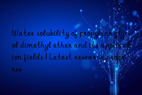 Water solubility of propylene glycol dimethyl ether and its application fields | Latest research progress