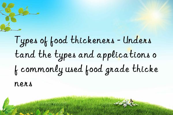 Types of food thickeners - Understand the types and applications of commonly used food grade thickeners