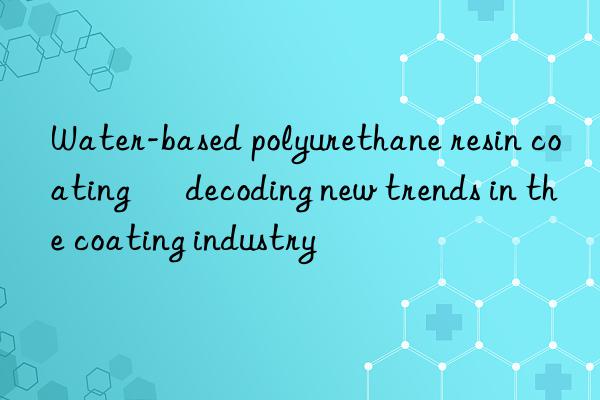 Water-based polyurethane resin coating – decoding new trends in the coating industry