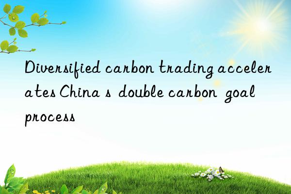 Diversified carbon trading accelerates China s  double carbon  goal process