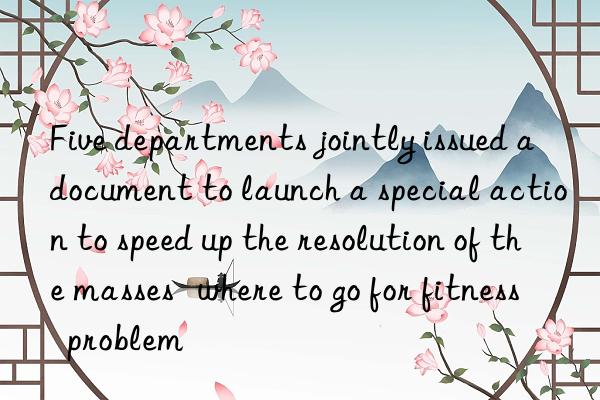 Five departments jointly issued a document to launch a special action to speed up the resolution of the masses   where to go for fitness  problem