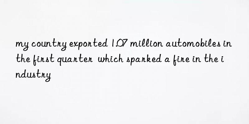 my country exported 1.07 million automobiles in the first quarter  which sparked a fire in the industry