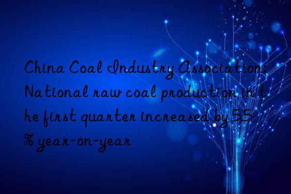 China Coal Industry Association: National raw coal production in the first quarter increased by 5.5% year-on-year