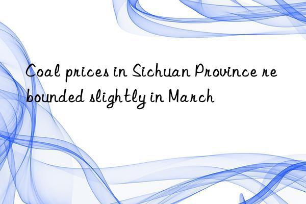 Coal prices in Sichuan Province rebounded slightly in March