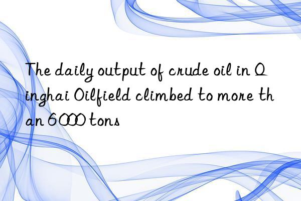 The daily output of crude oil in Qinghai Oilfield climbed to more than 6 000 tons