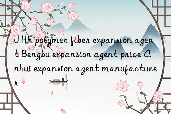 JHF polymer fiber expansion agent Bengbu expansion agent price Anhui expansion agent manufacturer