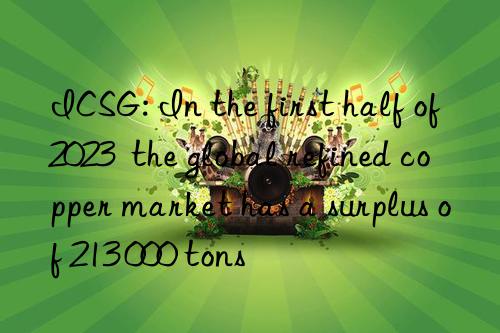 ICSG: In the first half of 2023  the global refined copper market has a surplus of 213 000 tons