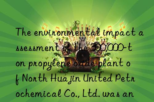 The environmental impact assessment of the 300,000-ton propylene oxide plant of North Huajin United Petrochemical Co., Ltd. was announced for the first time!