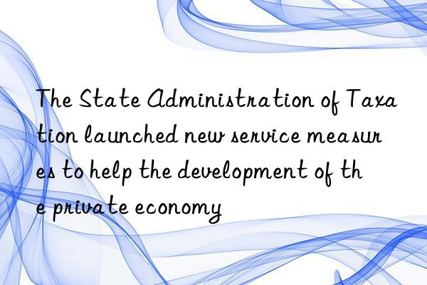 The State Administration of Taxation launched new service measures to help the development of the private economy