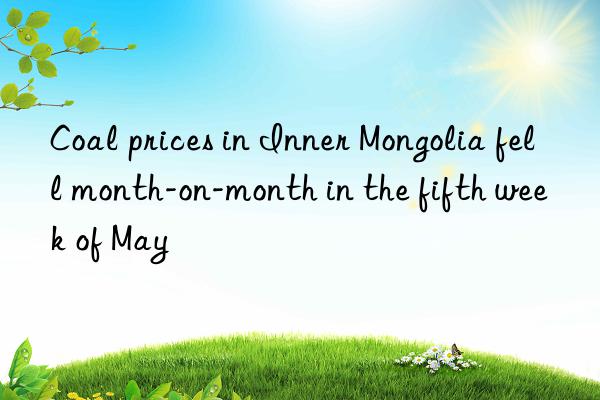 Coal prices in Inner Mongolia fell month-on-month in the fifth week of May